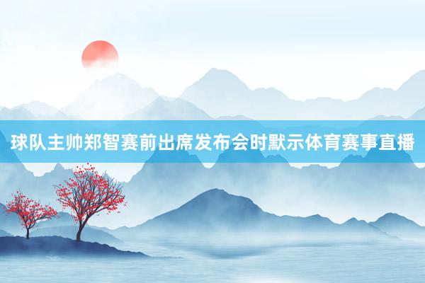 球队主帅郑智赛前出席发布会时默示体育赛事直播