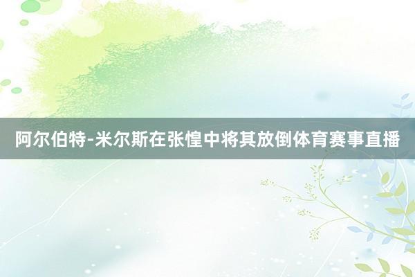 阿尔伯特-米尔斯在张惶中将其放倒体育赛事直播
