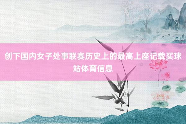创下国内女子处事联赛历史上的最高上座记载买球站体育信息