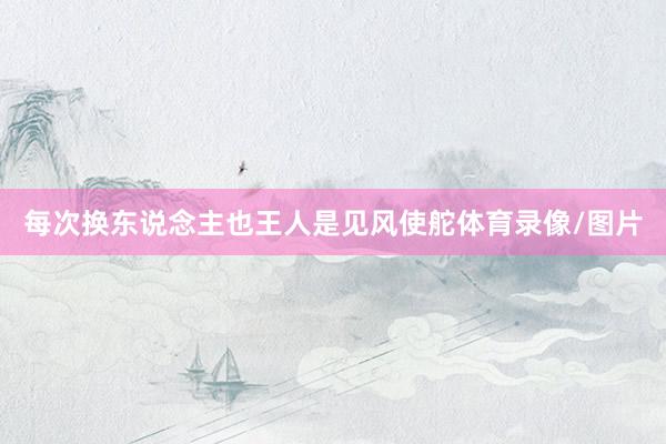 每次换东说念主也王人是见风使舵体育录像/图片