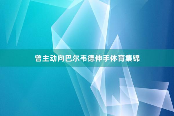 曾主动向巴尔韦德伸手体育集锦