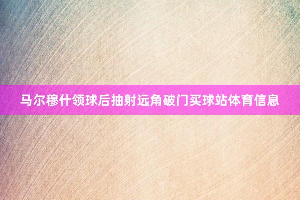 马尔穆什领球后抽射远角破门买球站体育信息
