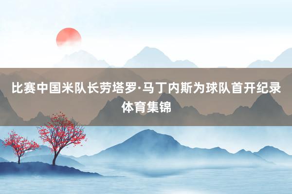 比赛中国米队长劳塔罗·马丁内斯为球队首开纪录体育集锦