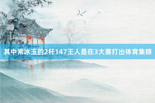 其中常冰玉的2杆147王人是在3大赛打出体育集锦