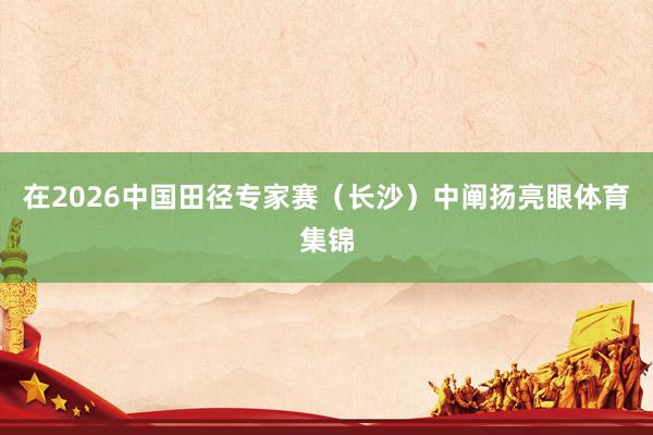 在2026中国田径专家赛（长沙）中阐扬亮眼体育集锦