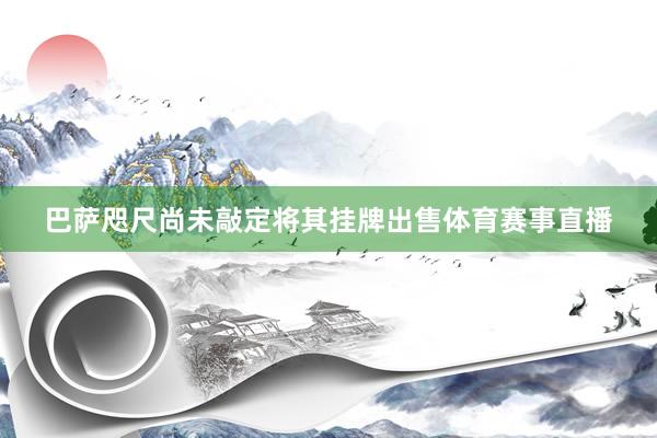 巴萨咫尺尚未敲定将其挂牌出售体育赛事直播
