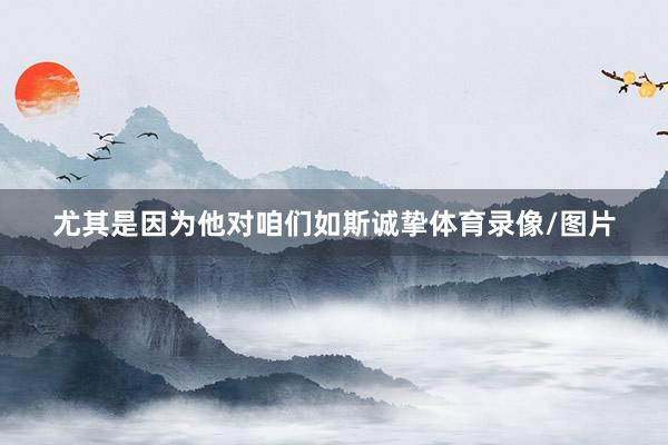 尤其是因为他对咱们如斯诚挚体育录像/图片