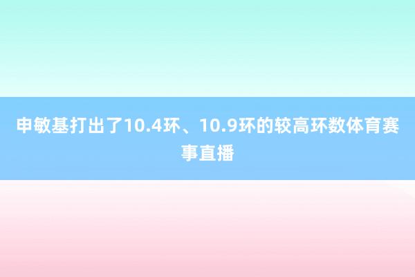 申敏基打出了10.4环、10.9环的较高环数体育赛事直播