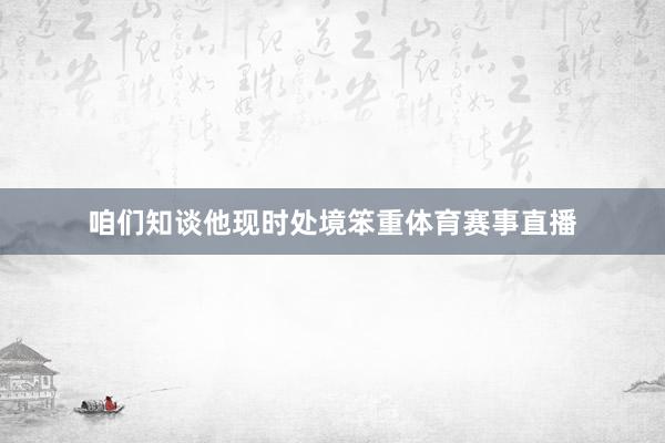 咱们知谈他现时处境笨重体育赛事直播