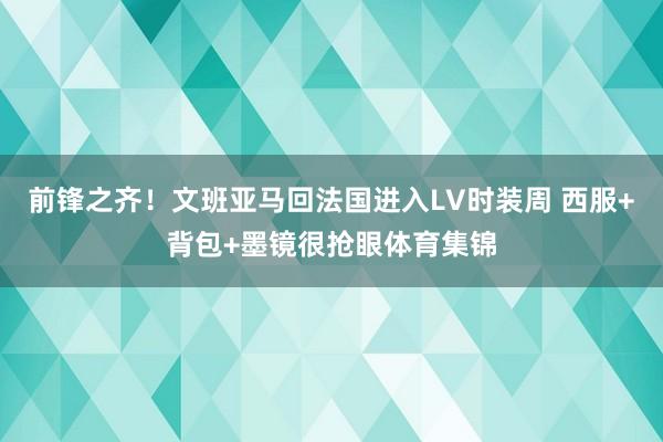 前锋之齐！文班亚马回法国进入LV时装周 西服+背包+墨镜很抢眼体育集锦