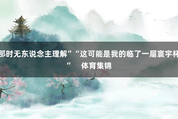 那时无东说念主理解”“这可能是我的临了一届寰宇杯”    体育集锦