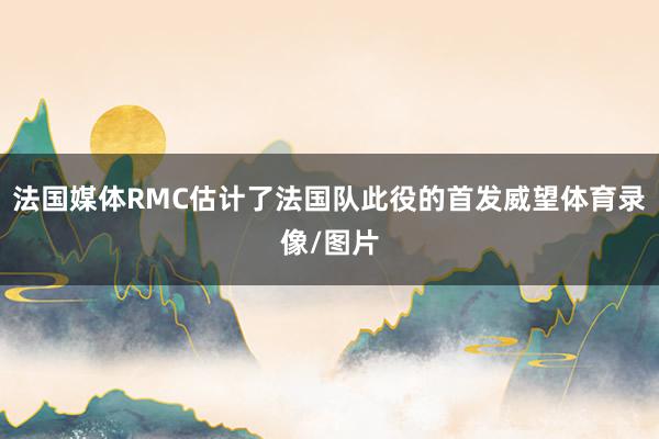 法国媒体RMC估计了法国队此役的首发威望体育录像/图片